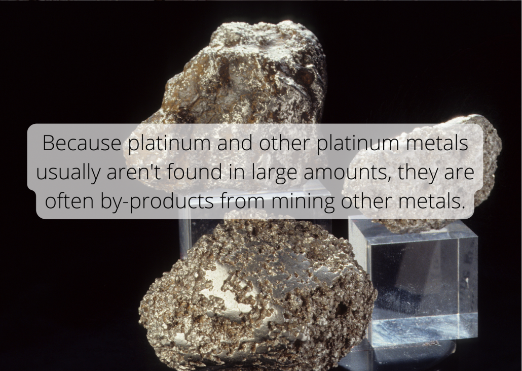 Precious metal facts Because platinum and other platinum metals usually aren't found in large amounts, they are often by-products from mining other metals.