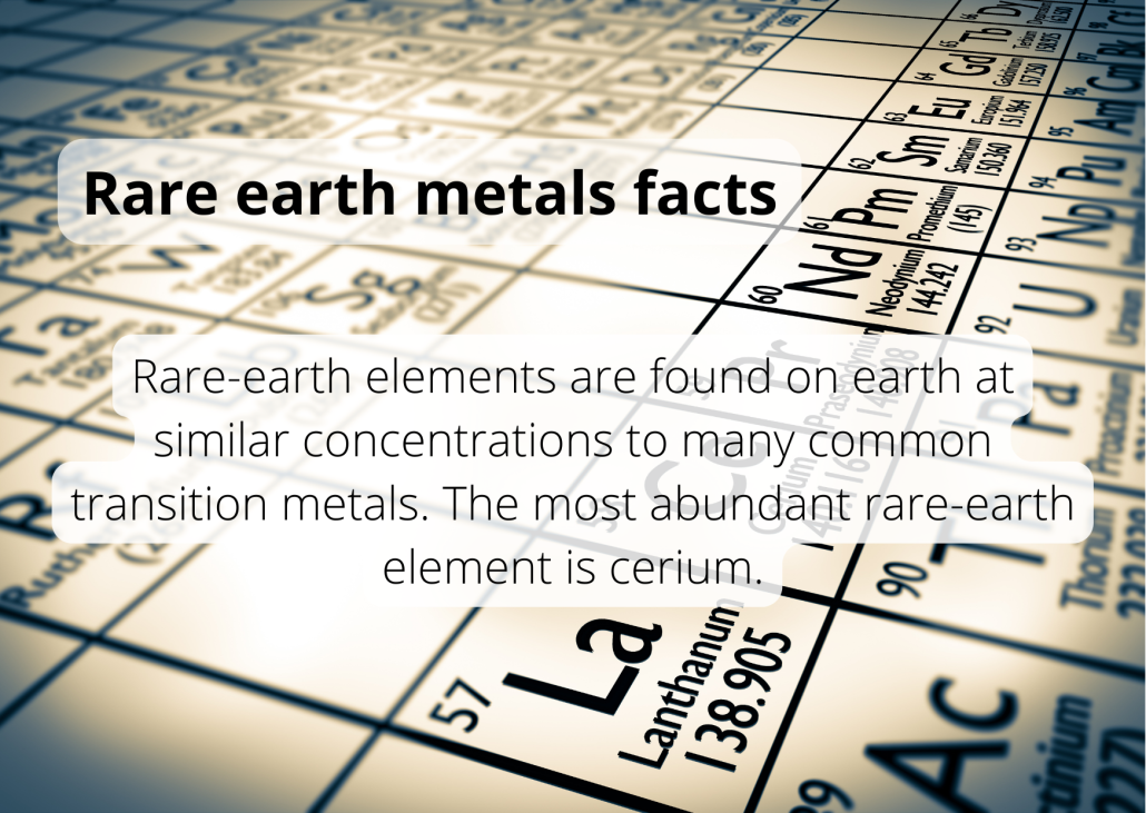 Rare earth metal facts Rare-earth elements are found on earth at similar concentrations to many common transition metals. The most abundant rare-earth element is cerium.