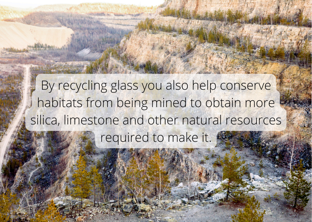 By recycling glass you also help conserve habitats from being mined to obtain more silica, limestone and other natural resources required to make it. By recycling glass you also help conserve habitats from being mined to obtain more silica, limestone and other natural resources required to make it.