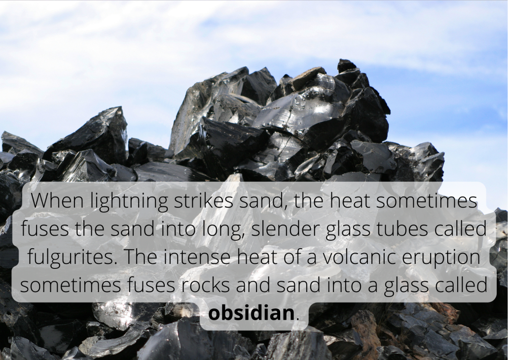 Glass Fact When lightning strikes sand, the heat sometimes fuses the sand into long, slender glass tubes called fulgurites. The intense heat of a volcanic eruption sometimes fuses rocks and sand into a glass called obsidian.