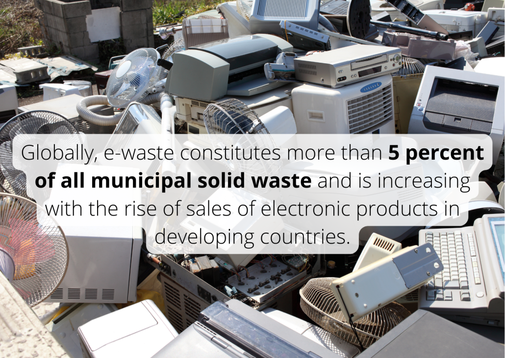 Globally, e-waste constitutes more than 5 percent of all municipal solid waste and is increasing with the rise of sales of electronic products in developing countries. Globally, e-waste constitutes more than 5 percent of all municipal solid waste and is increasing with the rise of sales of electronic products in developing countries.