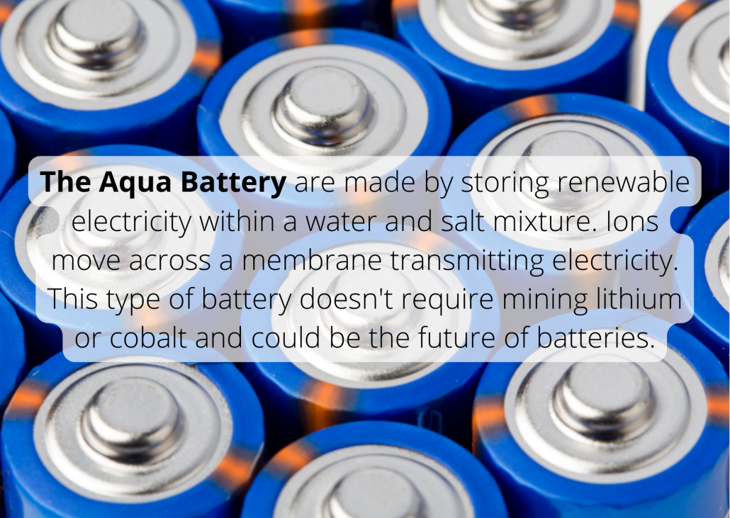 The Aqua Battery are made by storing renewable electricity within a water and salt mixture. Ions move across a membrane transmitting electricity. This type of battery doesn't require mining lithium or cobalt and could be the future of batteries. The Aqua Battery are made by storing renewable electricity within a water and salt mixture. Ions move across a membrane transmitting electricity. This type of battery doesn't require mining lithium or cobalt and could be the future of batteries.