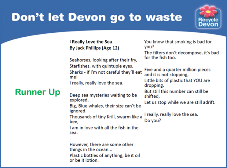 I really love the Sea, a Poem by Jack Phillips aged 12. This poem was a runner up. Seahorses, looking after their fry, Starfishes with quintuple eyes. Sharks - if I'm not careful, they'll eat me! I really, really love the sea. Deep sea mysteries waiting to be explored, Big blue whales, their size can't be ignored. Thousands of tiny Krill, swarm like a bee, I am in love with all the fish in the sea. However, there are some other things in the ocean... Plastic bottles of anything, be it oil or be it lotion. You know smoking is bad for you? The filters don't decompose, it's bad for the fish too. Five and a quarter million pieces and it is not stopping, Little bits of plastic that YOU are dropping. But this number can still be shifted, Let us stop while we are still adrift. I really, really love the sea. Do you?